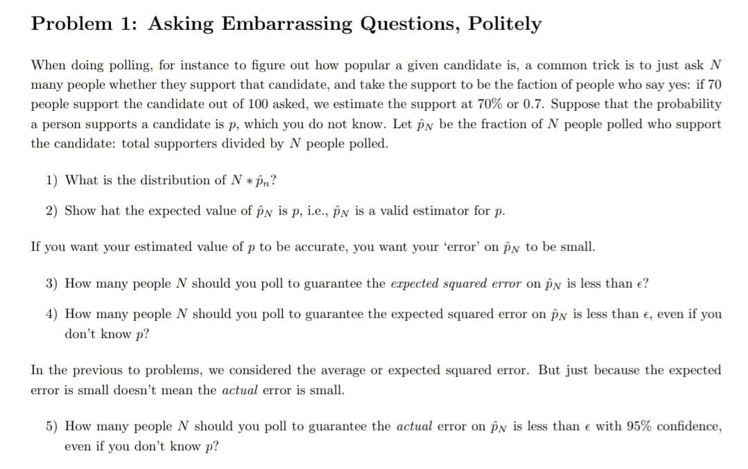 Problem 1: Asking Embarrassing Questions, Politely
When doing polling, for instance to figure out how popular a given candidate is, a common trick is to just ask N
many people whether they support that candidate, and take the support to be the faction of people who say yes: if 70
people support the candidate out of 100 asked, we estimate the support at 70% or 0.7. Suppose that the probability
a person supports a candidate is p, which you do not know. Let PN be the fraction of N people polled who support
the candidate: total supporters divided by N people polled.
1) What is the distribution of N * Pn?
2) Show hat the expected value of pN is p, i.e., PN is a valid estimator for p.
If you want your estimated value of p to be accurate, you want your 'error' on PN to be small.
3) How many people N should you poll to guarantee the erpected squared error on PN is less than e?
4) How many people N should you poll to guarantee the expected squared error on PN is less than e, even if you
don't know p?
In the previous to problems, we considered the average or expected squared error. But just because the expected
error is small doesn't mean the actual error is small.
5) How many people N should you poll to guarantee the actual error on pN is less than e with 95% confidence,
even if you don't know p?
