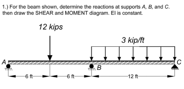 1.) For the beam shown, determine the reactions at supports A, B, and C.
then draw the SHEAR and MOMENT diagram. El is constant.
12 kips
3 kip/ft
А
C
6 ft-
6 ft-
-12 ft-
