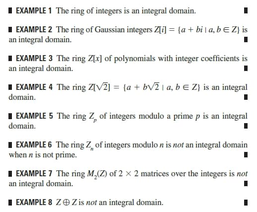 I EXAMPLE 1 The ring of integers is an integral domain.
I EXAMPLE 2 The ring of Gaussian integers Z[i] = {a + bi | a, b E Z} is
an integral domain.
I EXAMPLE 3 The ring Z[x] of polynomials with integer coefficients is
an integral domain.
I EXAMPLE 4 The ring Z[V2] = {a + bv2 1 a, b E Z} is an integral
domain.
I EXAMPLE 5 The ring Z, of integers modulo a prime p is an integral
domain.
I EXAMPLE 6 The ring Z, of integers modulo n is not an integral domain
when n is not prime.
I EXAMPLE 7 The ring M,(Z) of 2 × 2 matrices over the integers is not
an integral domain.
I EXAMPLE 8 ZOZ is not an integral domain.
