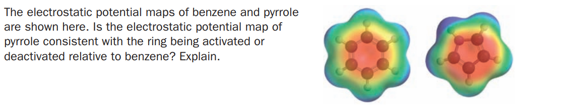 The electrostatic potential maps of benzene and pyrrole
are shown here. Is the electrostatic potential map of
pyrrole consistent with the ring being activated or
deactivated relative to benzene? Explain.
