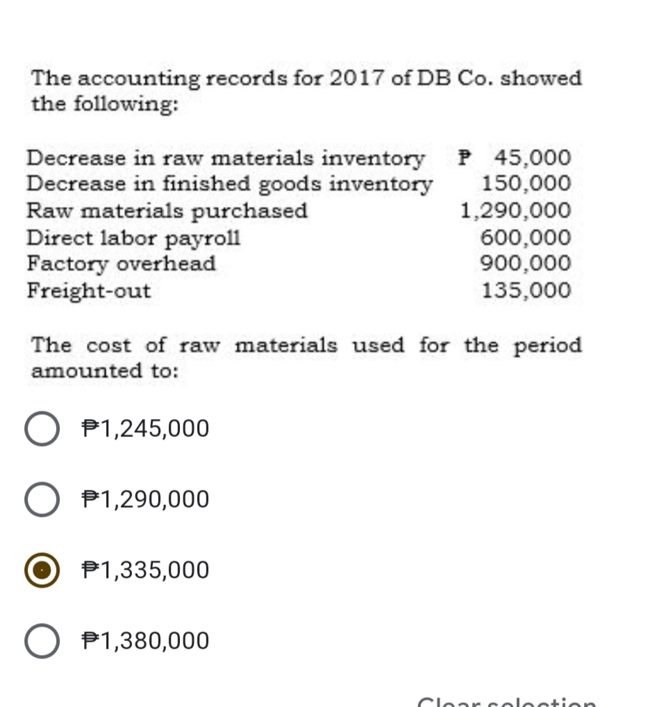 The accounting records for 2017 of DB Co. showed
the following:
Decrease in raw materials inventory P 45,000
Decrease in finished goods inventory
Raw materials purchased
Direct labor payroll
Factory overhead
Freight-out
150,000
1,290,000
600,000
900,000
135,000
The cost of raw materials used for the period
amounted to:
P1,245,000
P1,290,000
P1,335,000
P1,380,000
Clear celecti en
