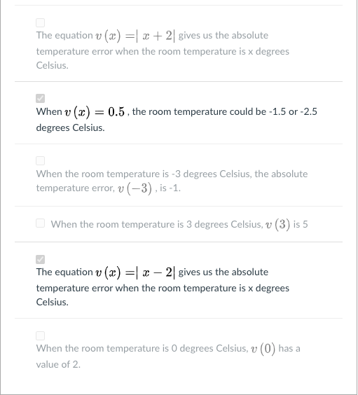 The equation v (x) =| x+2| gives us the absolute
temperature error when the room temperature is x degrees
Celsius.
When v (x) = 0.5 , the room temperature could be -1.5 or -2.5
degrees Celsius.
When the room temperature is -3 degrees Celsius, the absolute
temperature error, v (-3), is -1.
When the room temperature is 3 degrees Celsius, v (3) is 5
The equation v (x) =| x – 2| gives us the absolute
temperature error when the room temperature is x degrees
Celsius.
When the room temperature is 0 degrees Celsius, v (0) has a
value of 2.

