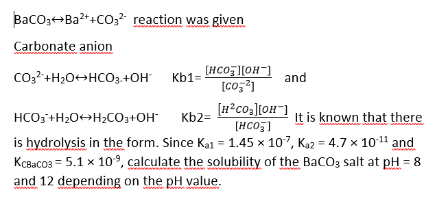 BacO3+Ba2++C032 reaction was given
Carbonate anion
[HCO3][OH¯]
[Coz?]
CO3?-+H20O+HCO3-+OH
Kb1=
and
HCO3 +H2O+H2CO3+OH¯
[H?c03][OH¯]
[HCO5]
Kb2=
It is known that there
is hydrolysis in the form. Since Ka1 = 1.45 x 10-7, Ka2 = 4.7 x 10-11 and
KcBaco3 = 5.1 x 10°, calculate the solubility of the BaCO3 salt at pH = 8
ww m
mw n w mn
and 12 depending on the pH value.
wwww h m w
