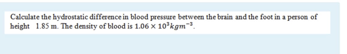 Calculate the hydrostatic difference in blood pressure between the brain and the foot in a person of
height 1.85 m. The density of blood is 1.06 x 10³kgm-3.
