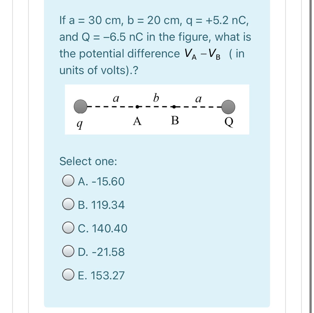 If a = 30 cm, b = 20 cm, q = +5.2 nC,
and Q = -6.5 nC in the figure, what is
the potential difference VA -VB ( in
units of volts).?
a
b
a
A B
Select one:
O A. -15.60
O B. 119.34
OC. 140.40
O D. -21.58
O E. 153.27
