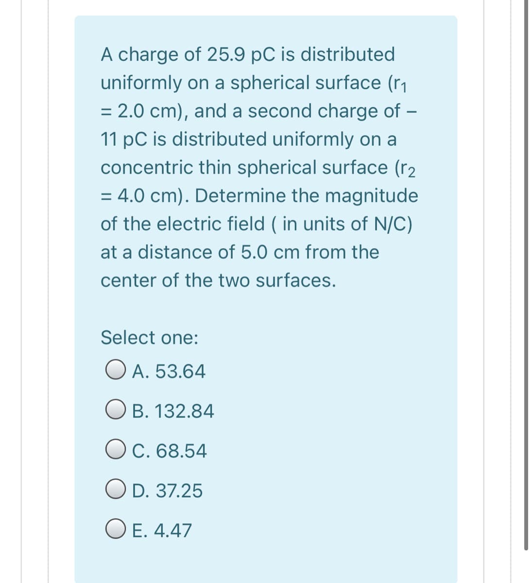 A charge of 25.9 pC is distributed
uniformly on a spherical surface (r1
= 2.0 cm), and a second charge of –
11 pC is distributed uniformly on a
concentric thin spherical surface (r2
= 4.0 cm). Determine the magnitude
%3D
of the electric field ( in units of N/C)
at a distance of 5.0 cm from the
center of the two surfaces.
Select one:
O A. 53.64
O B. 132.84
O C. 68.54
O D. 37.25
O E. 4.47
