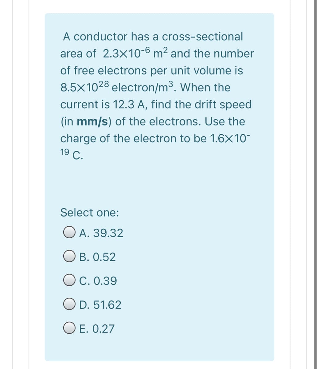A conductor has a cross-sectional
area of 2.3x10-6 m² and the number
of free electrons per unit volume is
8.5X1028 electron/m3. When the
current is 12.3 A, find the drift speed
(in mm/s) of the electrons. Use the
charge of the electron to be 1.6X10-
19
9 С.
Select one:
O A. 39.32
О В. О.52
OC. 0.39
O D. 51.62
O E. 0.27
