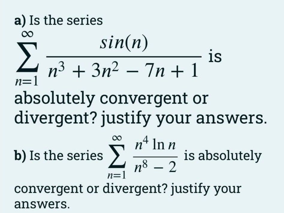 a) Is the series
sin(n)
is
n3 + 3n2 – 7n + 1
n=1
absolutely convergent or
divergent? justify your answers.
,4
b) Is the series >).
n* In n
is absolutely
nº – 2
n=1
convergent or divergent? justify your
answers.
