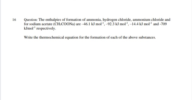 Question: The enthalpies of formation of ammonia, hydrogen chloride, ammonium chloride and
for sodium acetate (CH;COONA) are --46.1 kJ mol", -92.3 kJ mol", -14.4 kJ mol' and -709
kJmol' respectively.
16
Write the thermochemical equation for the formation of each of the above substances.
