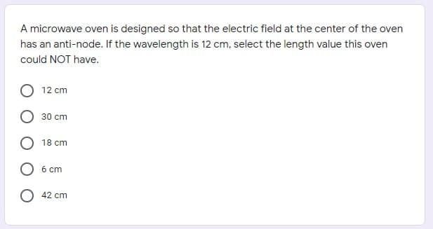A microwave oven is designed so that the electric field at the center of the oven
has an anti-node. If the wavelength is 12 cm, select the length value this oven
could NOT have.
12 cm
30 cm
18 cm
6 cm
O 42 cm
