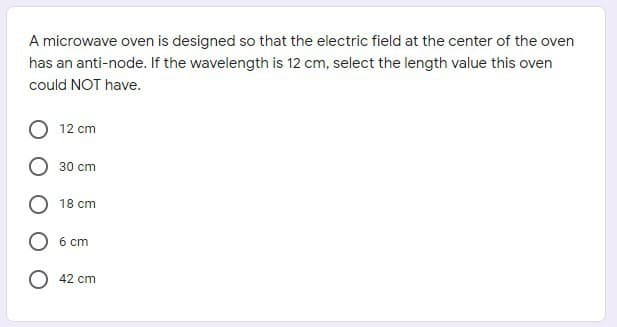 A microwave oven is designed so that the electric field at the center of the oven
has an anti-node. If the wavelength is 12 cm, select the length value this oven
could NOT have.
12 cm
30 cm
18 cm
6 cm
42 cm
