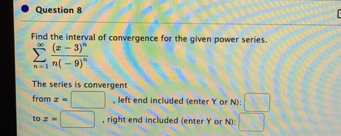 Question 8
Find the interval of convergence for the given power series.
(x- 3)"
n(- 9)"
n=1
The series is convergent
from x =
, left end included (enter Y or N):
to I =
right end included (enter Y or N):
