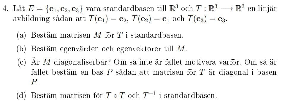 4. Låt E = {ei, e2, e3} vara standardbasen till R3 och T : R³ → R3 en linjär
avbildning sådan att T(e1) = e2, T(e2) = e1 och T(e3) = e3.
(a) Bestäm matrisen M för Ti standardbasen.
(b) Bestäm egenvärden och egenvektorer till M.
(c) Är M diagonaliserbar? Om så inte är fallet motivera varför. Om så är
fallet bestäm en bas P sådan att matrisen för T är diagonal i basen
Р.
(d) Bestäm matrisen för T T och T-1 i standardbasen.
