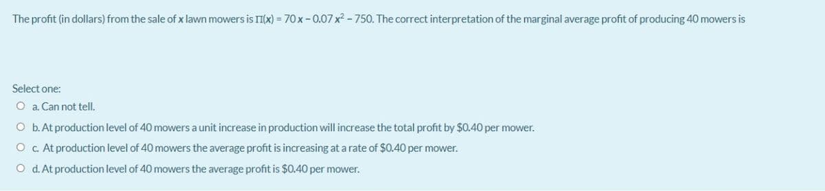 The profit (in dollars) from the sale of x lawn mowers is II(x) = 70 x -0.07 x2 - 750. The correct interpretation of the marginal average profit of producing 40 mowers is
Select one:
O a. Can not tell.
O b.At production level of 40 mowers a unit increase in production will increase the total profit by $0.40 per mower.
O c. At production level of 40 mowers the average profit is increasing at a rate of $0.40 per mower.
O d. At production level of 40 mowers the average profit is $0.40 per mower.
