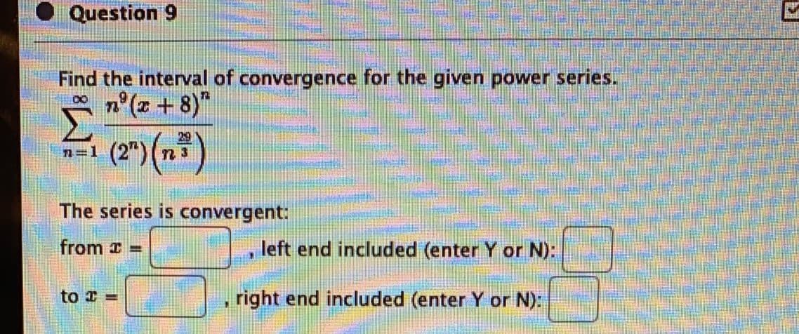 Question 9
Find the interval of convergence for the given power series.
n°(z +8)"
29
n=1
The series is convergent:
from =
left end included (enter Y or N):
to =
right end included (enter Y or N):
