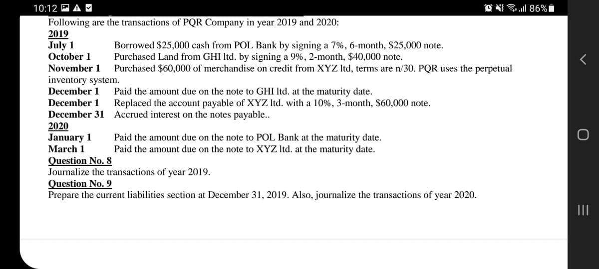 10:12 M A
O N ll 86%i
Following are the transactions of PQR Company in year 2019 and 2020:
2019
July 1
October 1
Borrowed $25,000 cash from POL Bank by signing a 7%, 6-month, $25,000 note.
Purchased Land from GHI Itd. by signing a 9%, 2-month, $40,000 note.
Purchased $60,000 of merchandise on credit from XYZ Itd, terms are n/30. PQR uses the perpetual
November 1
inventory system.
December 1
Paid the amount due on the note to GHI Itd. at the maturity date.
Replaced the account payable of XYZ Itd. with a 10%, 3-month, $60,000 note.
December 1
December 31 Accrued interest on the notes payable..
2020
January 1
March 1
Paid the amount due on the note to POL Bank at the maturity date.
Paid the amount due on the note to XYZ Itd. at the maturity date.
Question No. 8
Journalize the transactions of year 2019.
Question No. 9
Prepare the current liabilities section at December 31, 2019. Also, journalize the transactions of
year 2020.
II
