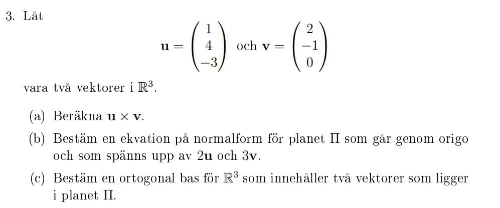 3. Låt
u =
4
och v =
-3
vara två vektorer i R3.
(a) Beräkna u x v.
(b) Bestäm en ekvation på normalform för planet II som går genom origo
och som spänns upp av 2u och 3v.
(c) Bestäm en ortogonal bas för R3 som innehåller två vektorer som ligger
i planet II.
