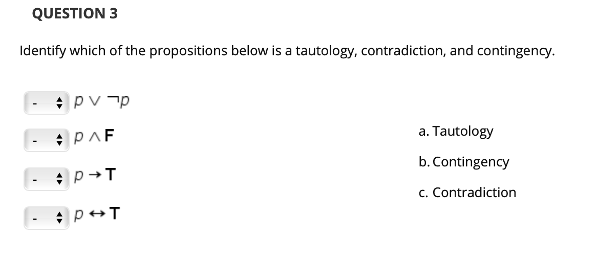 QUESTION 3
Identify which of the propositions below is a tautology, contradiction, and contingency.
pv p
a. Tautology
b. Contingency
c. Contradiction
|- p+T
