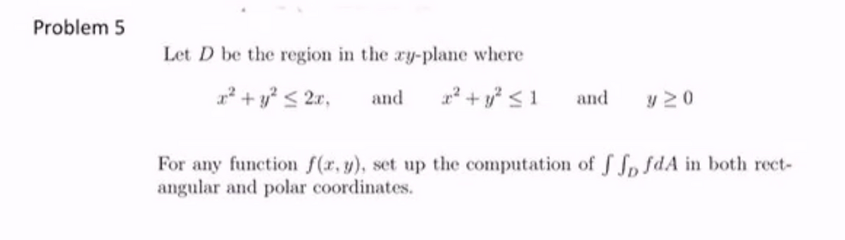 Problem 5
Let D be the region in the ry-plane where
x² + y? < 2r,
and
1 + y* < 1
and
y 20
For any function f(r, y), set up the computation of f Sp sdA in both rect-
angular and polar coordinates.

