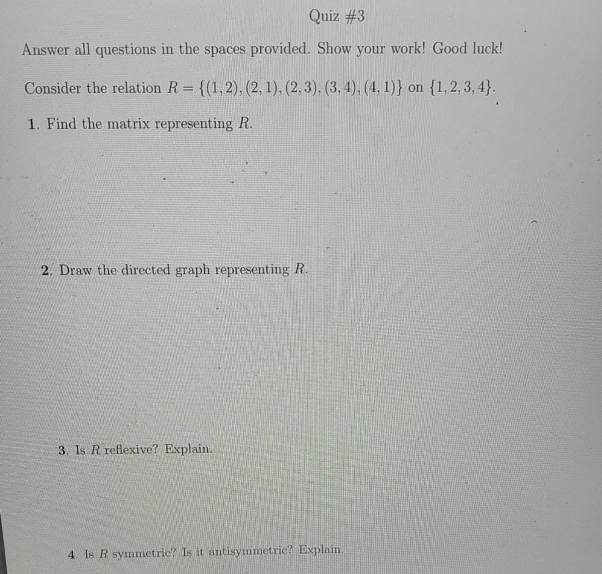 Quiz #3
Answer all questions in the spaces provided. Show your work! Good luck!
Consider the relation R = {(1,2), (2, 1), (2, 3), (3, 4), (4, 1)} on {1,2, 3, 4}.
%3D
1. Find the matrix representing R.
2. Draw the directed graph representing R.
3. Is R reflexive? Explain.
4. Is R symmetric? Is it antisymmetric? Explain.
