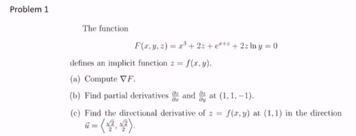 Problem 1
The function
F(r, y, 2) = x + 2: +e+* + 2: In y = 0
defines an implicit function = [(x,y).
(a) Compute VF.
(b) Find partial derivatives and at (1, 1, -1).
(c) Find the directional derivative of z = f(x, y) at (1,1) in the direction
ü = (.
)
