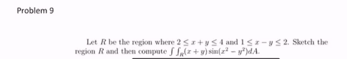 Problem 9
Let R be the region where 2 <r+ y <4 and 1< r – y < 2. Sketch the
region R and then compute f fr(x + y) sin(r² - y*)dA.
