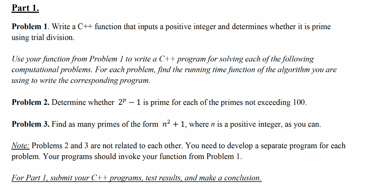 Part 1.
Problem 1. Write a C++ function that inputs a positive integer and determines whether it is prime
using trial division.
Use your function from Problem 1 to write a C++ program for solving each of the following
computational problems. For each problem, find the running time function of the algorithm you are
using to write the corresponding program.
Problem 2. Determine whether 2P – 1 is prime for each of the primes not exceeding 100.
Problem 3. Find as many primes of the form n² + 1, where n is a positive integer, as you can.
Note: Problems 2 and 3 are not related to each other. You need to develop a separate program for each
problem. Your programs should invoke your function from Problem 1.
For Part 1, submit your C++ programs, test results, and make a conclusion.
