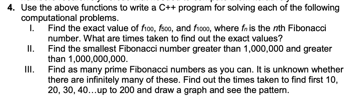 4. Use the above functions to write a C++ program for solving each of the following
computational problems.
I.
Find the exact value of fi00, fs00, and f1000, where fn is the nth Fibonacci
number. What are times taken to find out the exact values?
II.
Find the smallest Fibonacci number greater than 1,000,000 and greater
than 1,000,000,000.
III.
Find as many prime Fibonacci numbers as you can. It is unknown whether
there are infinitely many of these. Find out the times taken to find first 10,
20, 30, 40...up to 200 and draw a graph and see the pattern.
