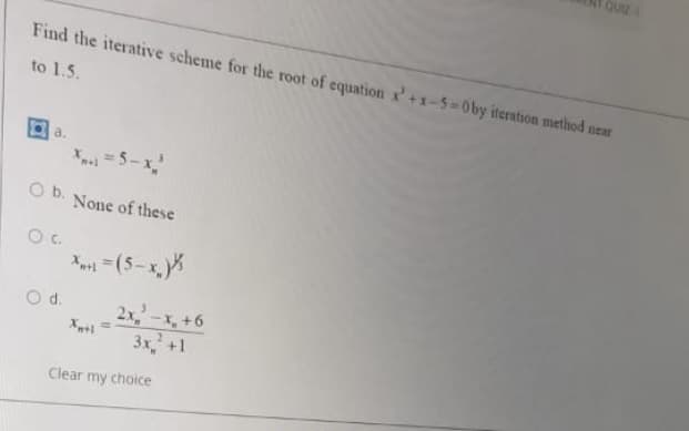 QUIE
Find the iterative scheme for the root of equation x'+x-5-0by iteration method near
to 1.5.
a.
=5-x
O b.
None of these
X =(5-x,
Od.
2x,-x, +6
3x,'+1
Clear my choice
