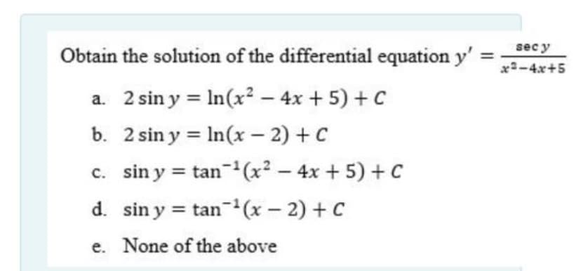 sec y
Obtain the solution of the differential equation y'
x-4x+5
a. 2 sin y = In(x² – 4x + 5) + C
b. 2 sin y = In(x – 2) + C
c. sin y = tan-1(x² – 4x + 5) + C
d. sin y = tan-(x – 2) + C
e. None of the above
