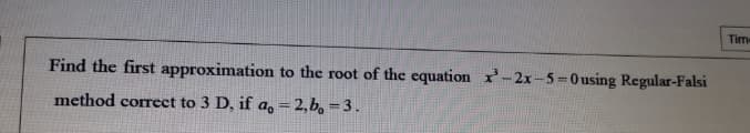 Tim
Find the first approximation to the root of the equation -2x-5-0using Regular-Falsi
method correct to 3 D, if a, = 2,b, = 3 .
