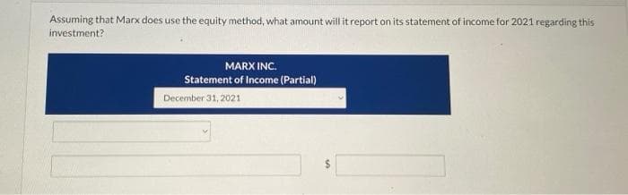 Assuming that Marx does use the equity method, what amount will it report on its statement of income for 2021 regarding this
investment?
MARX INC.
Statement of Income (Partial)
December 31, 2021
10