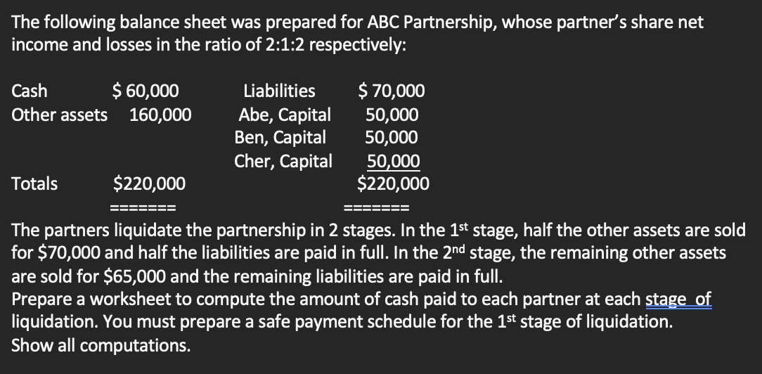 The following balance sheet was prepared for ABC Partnership, whose partner's share net
income and losses in the ratio of 2:1:2 respectively:
Cash
$ 60,000
Other assets 160,000
Liabilities
Abe, Capital
Ben, Capital
Cher, Capital
Totals
$ 70,000
50,000
50,000
50,000
$220,000
$220,000
The partners liquidate the partnership in 2 stages. In the 1st stage, half the other assets are sold
for $70,000 and half the liabilities are paid in full. In the 2nd stage, the remaining other assets
are sold for $65,000 and the remaining liabilities are paid in full.
Prepare a worksheet to compute the amount of cash paid to each partner at each stage of
liquidation. You must prepare a safe payment schedule for the 1st stage of liquidation.
Show all computations.