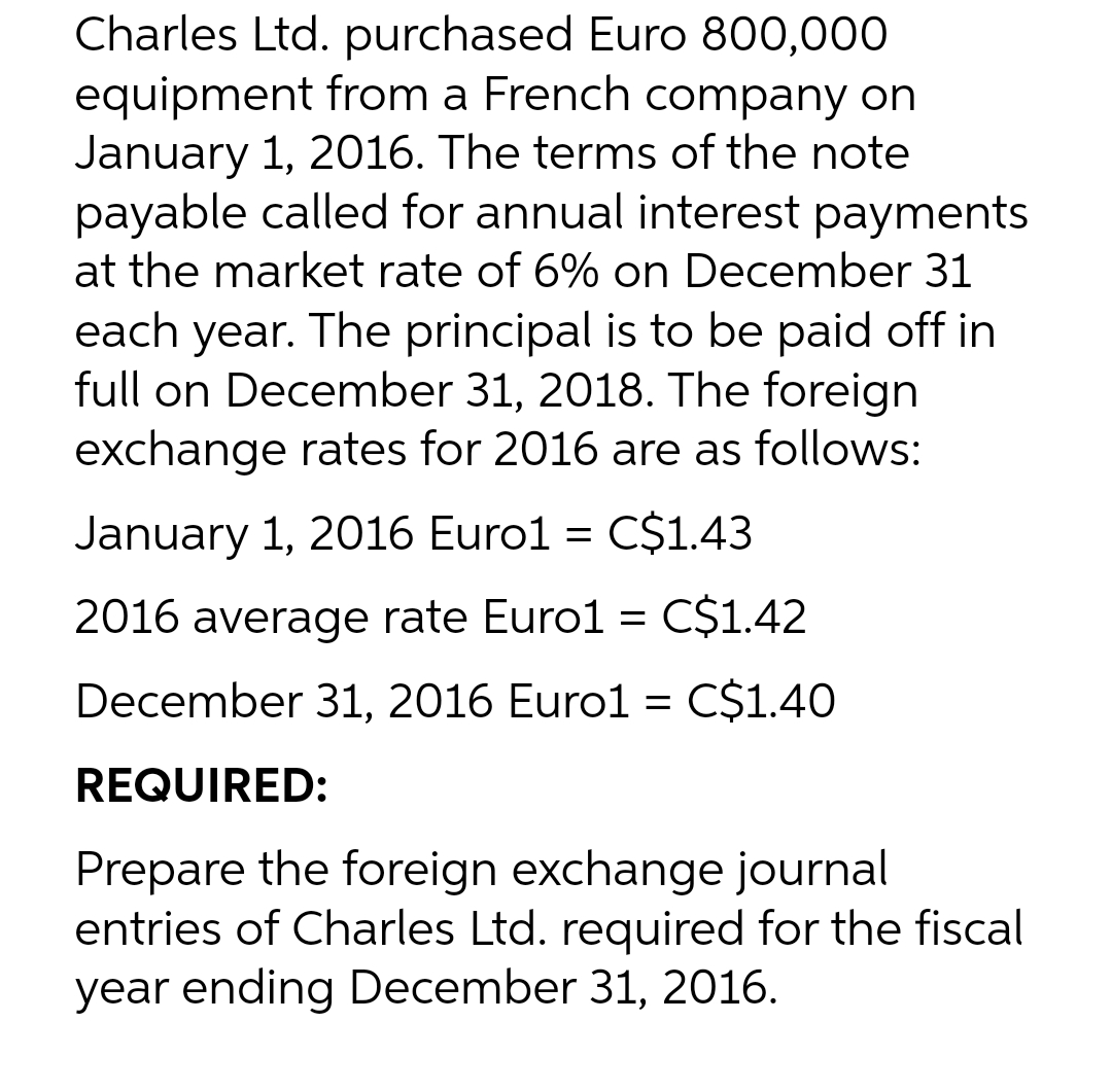 Charles Ltd. purchased Euro 800,000
equipment from a French company on
January 1, 2016. The terms of the note
payable called for annual interest payments
at the market rate of 6% on December 31
each year. The principal is to be paid off in
full on December 31, 2018. The foreign
exchange rates for 2016 are as follows:
January 1, 2016 Euro1 = C$1.43
2016 average rate Euro1 = C$1.42
December 31, 2016 Euro1 = C$1.40
REQUIRED:
Prepare the foreign exchange journal
entries of Charles Ltd. required for the fiscal
year ending December 31, 2016.