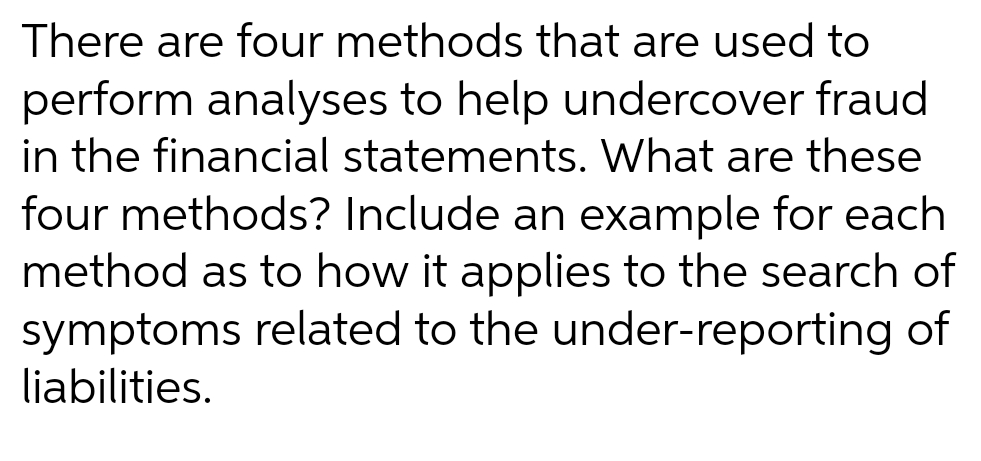There are four methods that are used to
perform analyses to help undercover fraud
in the financial statements. What are these
four methods? Include an example for each
method as to how it applies to the search of
symptoms related to the under-reporting of
liabilities.
