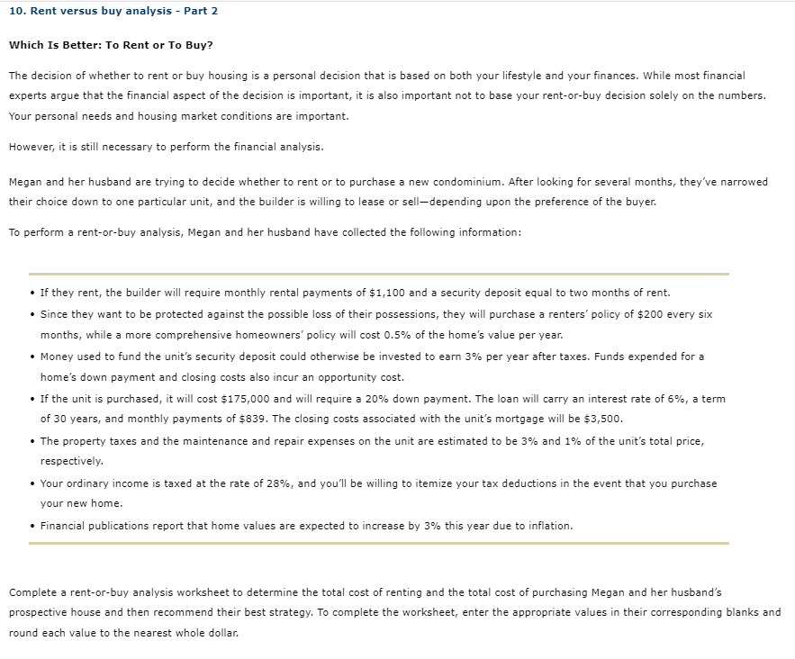 10. Rent versus buy analysis - Part 2
Which Is Better: To Rent or To Buy?
The decision of whether to rent or buy housing is a personal decision that is based on both your lifestyle and your finances. While most financial
experts argue that the financial aspect of the decision is important, it is also important not to base your rent-or-buy decision solely on the numbers.
Your personal needs and housing market conditions are important.
However, it is still necessary to perform the financial analysis.
Megan and her husband are trying to decide whether to rent or to purchase a new condominium. After looking for several months, they've narrowed
their choice down to one particular unit, and the builder is willing to lease or sell-depending upon the preference of the buyer.
To perform a rent-or-buy analysis, Megan and her husband have collected the following information:
• If they rent, the builder will require monthly rental payments of $1,100 and a security deposit equal to two months of rent.
• Since they want to be protected against the possible loss of their possessions, they will purchase a renters' policy of $200 every six
months, while a more comprehensive homeowners' policy will cost 0.5% of the home's value per year.
• Money used to fund the unit's security deposit could otherwise be invested to earn 3% per year after taxes. Funds expended for a
home's down payment and closing costs also incur an opportunity cost.
• If the unit is purchased, it will cost $175,000 and will require a 20% down payment. The loan will carry an interest rate of 6%, a term
of 30 years, and monthly payments of $839. The closing costs associated with the unit's mortgage will be $3,500.
• The property taxes and the maintenance and repair expenses on the unit are estimated to be 3% and 1% of the unit's total price,
respectively.
• Your ordinary income is taxed at the rate of 28%, and you'll be willing to itemize your tax deductions in the event that you purchase
your new home.
• Financial publications report that home values are expected to increase by 3% this year due to inflation.
Complete a rent-or-buy analysis worksheet to determine the total cost of renting and the total cost of purchasing Megan and her husband's
prospective house and then recommend their best strategy. To complete the worksheet, enter the appropriate values in their corresponding blanks and
round each value to the nearest whole dollar.