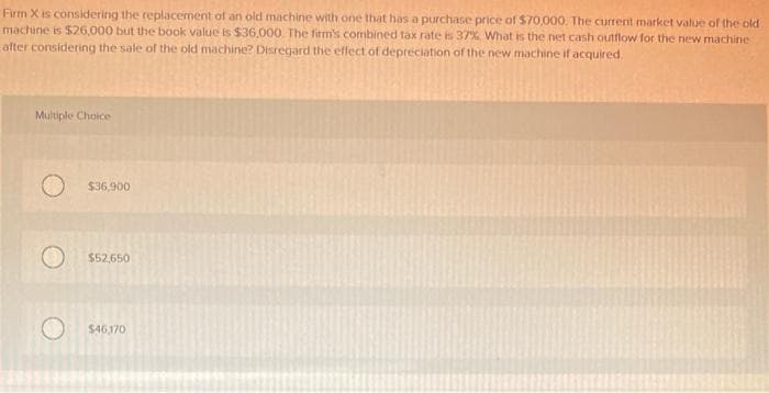 Firm X is considering the replacement of an old machine with one that has a purchase price of $70,000. The current market value of the old
machine is $26,000 but the book value is $36,000. The firm's combined tax rate is 37% What is the net cash outflow for the new machine
after considering the sale of the old machine? Disregard the effect of depreciation of the new machine if acquired.
Multiple Choice
O
$36,900
$52,650
$46,170