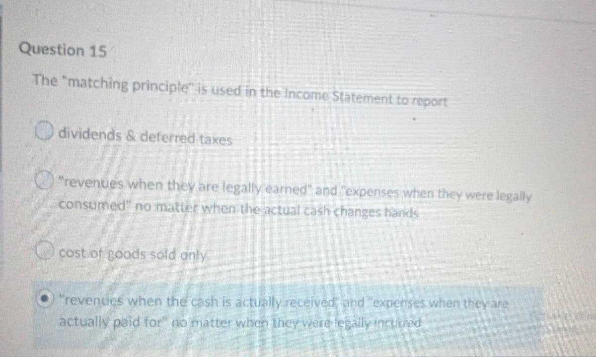 Question 15
The "matching principle" is used in the Income Statement to report
dividends & deferred taxes
"revenues when they are legally earned" and "expenses when they were legally
consumed" no matter when the actual cash changes hands
cost of goods sold only
"revenues when the cash is actually received" and "expenses when they are
actually paid for" no matter when they were legally incurred