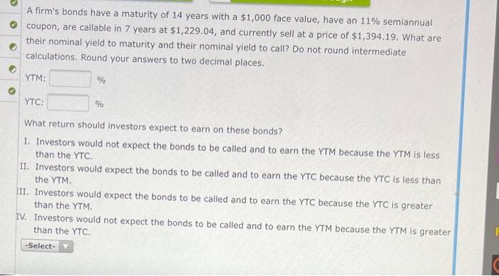 A firm's bonds have a maturity of 14 years with a $1,000 face value, have an 11% semiannual
coupon, are callable in 7 years at $1,229.04, and currently sell at a price of $1,394.19. What are
their nominal yield to maturity and their nominal yield to call? Do not round intermediate
calculations. Round your answers to two decimal places.
YTM:
%
YTC:
What return should investors expect to earn on these bonds?
I. Investors would not expect the bonds to be called and to earn the YTM because the YTM is less
than the YTC.
%
II. Investors would expect the bonds to be called and to earn the YTC because the YTC is less than
the YTM.
-Select-
III. Investors would expect the bonds to be called and to earn the YTC because the YTC is greater
than the YTM.
IV. Investors would not expect the bonds to be called and to earn the YTM because the YTM is greater
than the YTC.
(