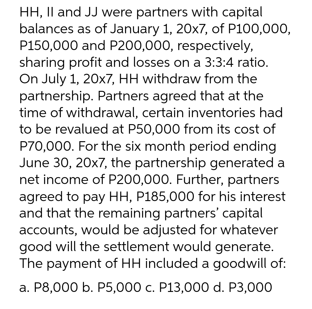 HH, II and JJ were partners with capital
balances as of January 1, 20x7, of P100,000,
P150,000 and P200,000, respectively,
sharing profit and losses on a 3:3:4 ratio.
On July 1, 20x7, HH withdraw from the
partnership. Partners agreed that at the
time of withdrawal, certain inventories had
to be revalued at P50,000 from its cost of
P70,000. For the six month period ending
June 30, 20x7, the partnership generated a
net income of P200,000. Further, partners
agreed to pay HH, P185,000 for his interest
and that the remaining partners' capital
accounts, would be adjusted for whatever
good will the settlement would generate.
The payment of HH included a goodwill of:
a. P8,000 b. P5,000 c. P13,000 d. P3,000