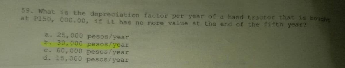 59. What is the depreciation factor per year of a hand tractor that is bought
at P150, 000.00, if it has no more value at the end of the fifth year?
a. 25,000 pesos/year
b. 30,000 pesos/year
c. 60,000 pesos/year
d. 15,000 pesos/year