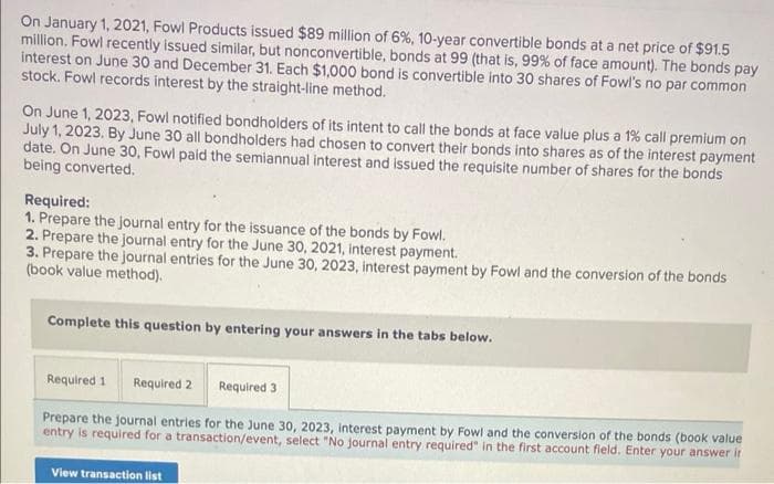 On January 1, 2021, Fowl Products issued $89 million of 6%, 10-year convertible bonds at a net price of $91.5
million. Fowl recently issued similar, but nonconvertible, bonds at 99 (that is, 99% of face amount). The bonds pay
interest on June 30 and December 31. Each $1,000 bond is convertible into 30 shares of Fowl's no par common
stock. Fowl records interest by the straight-line method.
On June 1, 2023, Fowl notified bondholders of its intent to call the bonds at face value plus a 1% call premium on
July 1, 2023. By June 30 all bondholders had chosen to convert their bonds into shares as of the interest payment
date. On June 30, Fowl paid the semiannual interest and issued the requisite number of shares for the bonds
being converted.
Required:
1. Prepare the journal entry for the issuance of the bonds by Fowl.
2. Prepare the journal entry for the June 30, 2021, interest payment.
3. Prepare the journal entries for the June 30, 2023, interest payment by Fowl and the conversion of the bonds
(book value method).
Complete this question by entering your answers in the tabs below.
Required 1 Required 2 Required 3
Prepare the journal entries for the June 30, 2023, interest payment by Fowl and the conversion of the bonds (book value
entry is required for a transaction/event, select "No journal entry required" in the first account field. Enter your answer ir
View transaction list