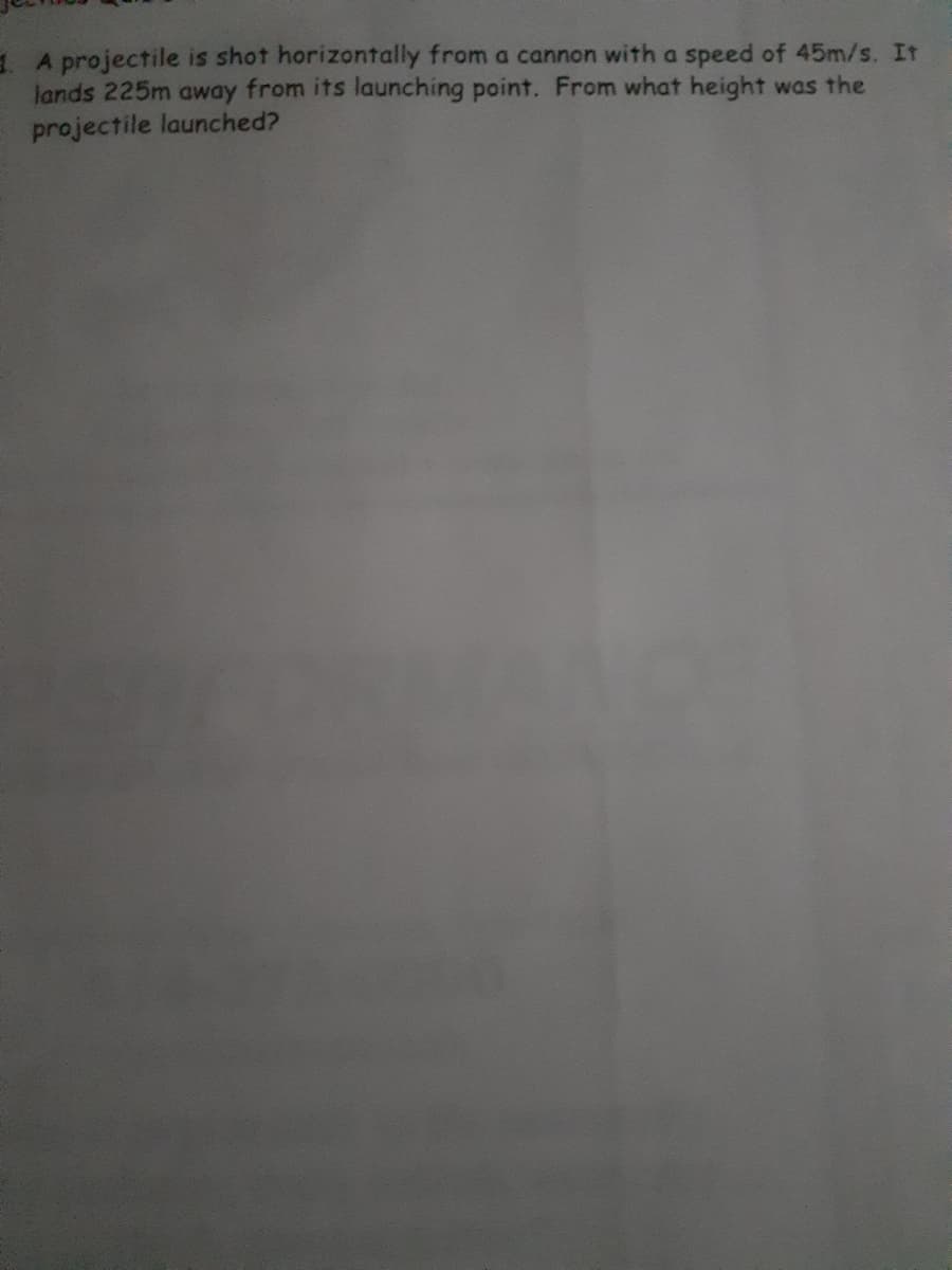 1 A projectile is shot horizontally from a cannon with a speed of 45m/s. It
lands 225m away from its launching point. From what height was the
projectile launched?
