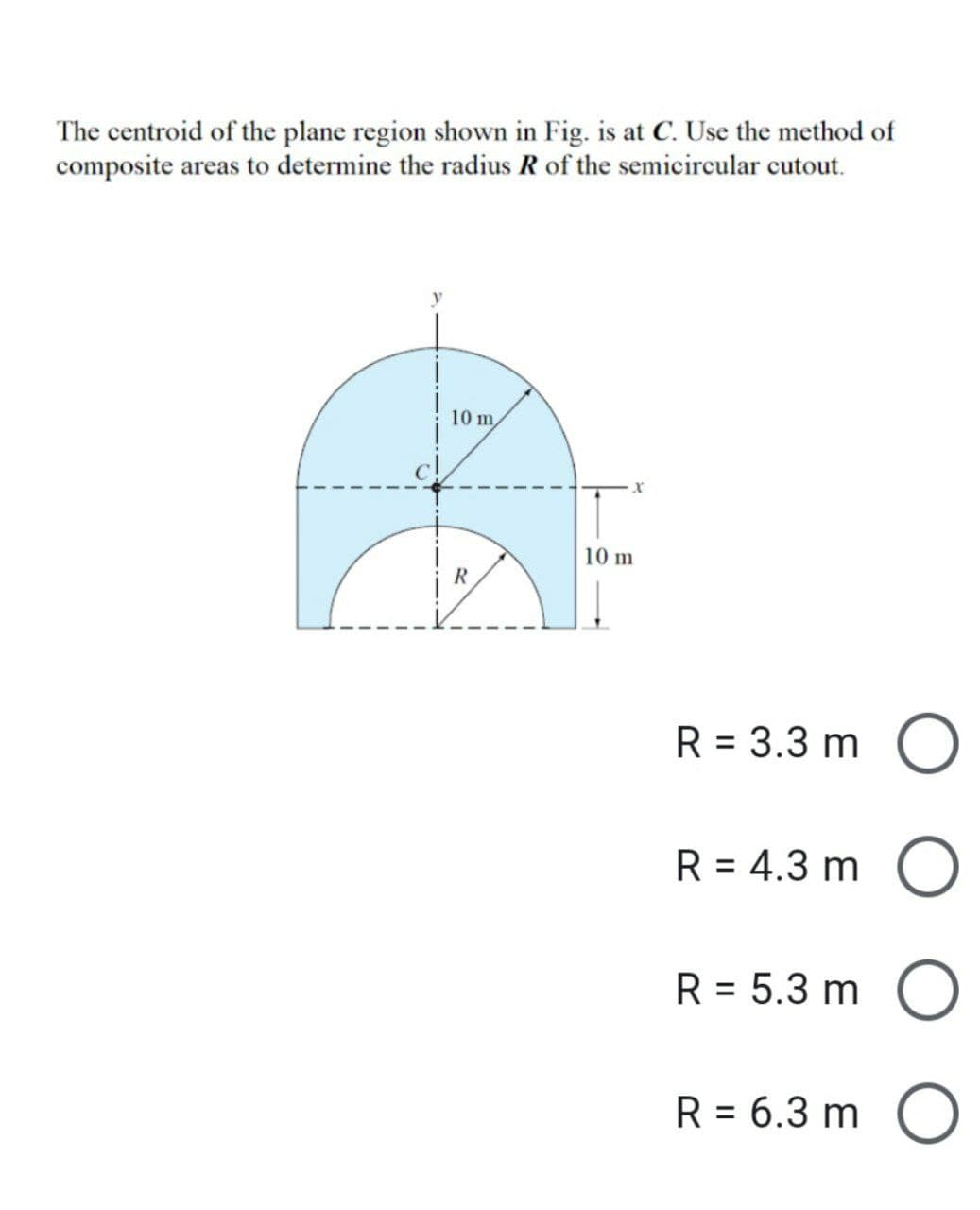 The centroid of the plane region shown in Fig. is at C. Use the method of
composite areas to determine the radius R of the semicircular cutout.
10 m,
R
10 m
R = 3.3 m
R = 4.3 m
R = 5.3 m
R = 6.3 m
O
O
O