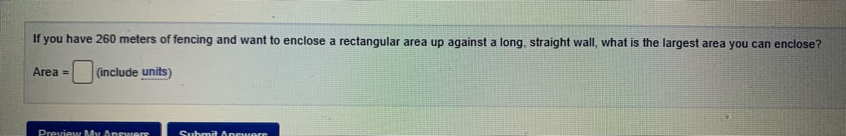 If you have 260 meters of fencing and want to enclose a rectangular area up against a long, straight wall, what is the largest area you can enclose?
Area =
(include units)
Preview My Answers
Submit Anewers
