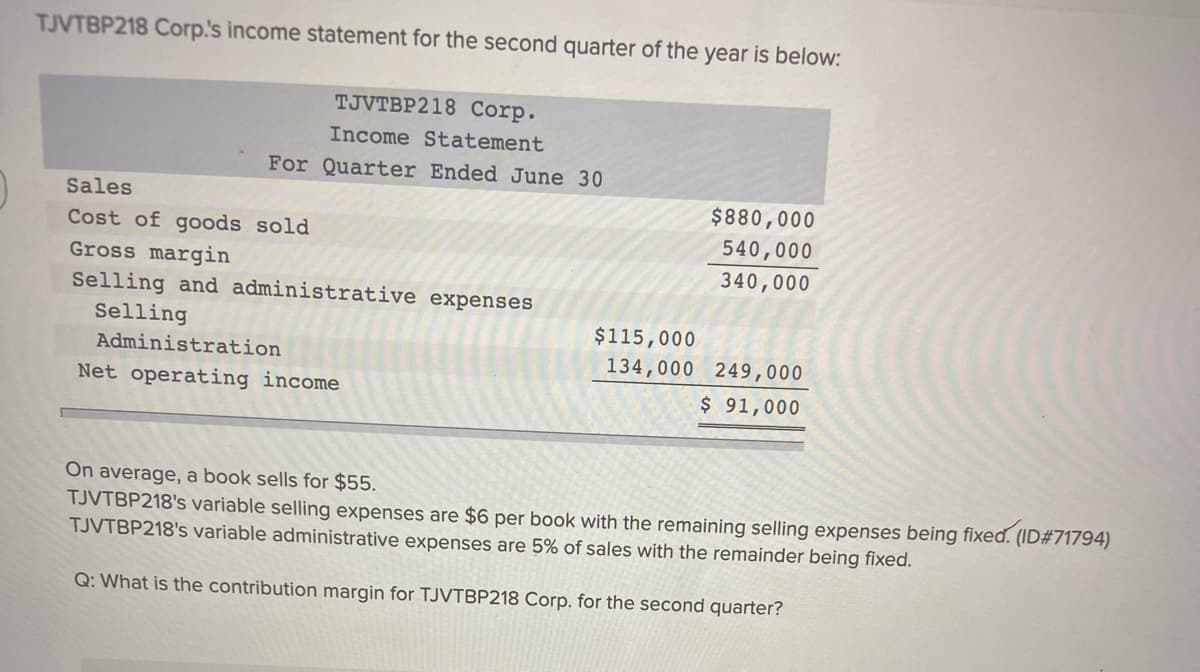 TJVTBP218 Corp.'s income statement for the second quarter of the year is below:
TJVTBP218 Corp.
Income Statement
For Quarter Ended June 30
Sales
$880,000
Cost of goods sold
540,000
Gross margin
340,000
Selling and administrative expenses
Selling
$115,000
Administration
134,000 249,000
Net operating income
$ 91,000
On average, a book sells for $55.
TJVTBP218's variable selling expenses are $6 per book with the remaining selling expenses being fixed. (ID#71794)
TJVTBP218's variable administrative expenses are 5% of sales with the remainder being fixed.
Q: What is the contribution margin for TJVTBP218 Corp. for the second quarter?
