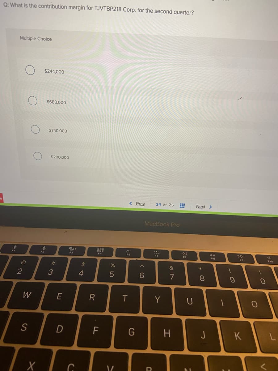 Q: What is the contribution margin for TJVTBP218 Corp. for the second quarter?
Multiple Choice
$244,000
$680,000
$740,000
$200,000
< Prey
24 of 25
Next >
MacBook Pro
DII
DD
F1
F3
F5
F7
F8
F9
F10
@
#3
2$
*
2
6
7
8.
W
Y
S
F
H
J
K
この
つ
田
>
