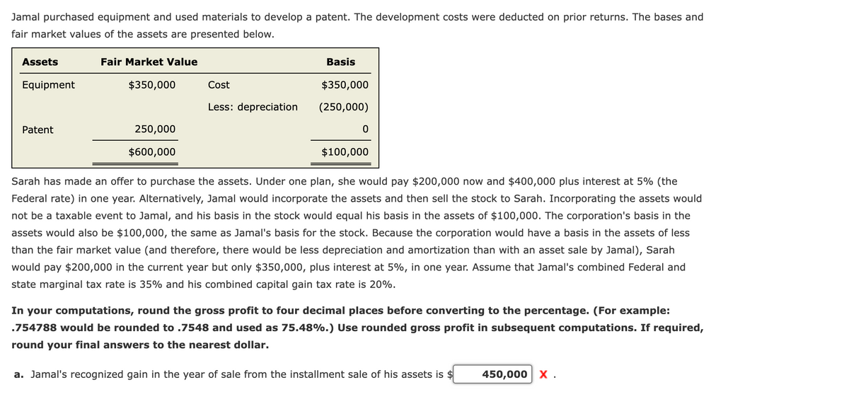 Jamal purchased equipment and used materials to develop a patent. The development costs were deducted on prior returns. The bases and
fair market values of the assets are presented below.
Assets
Fair Market Value
Basis
Equipment
$350,000
Cost
$350,000
Less: depreciation
(250,000)
Patent
250,000
$600,000
$100,000
Sarah has made an offer to purchase the assets. Under one plan, she would pay $200,000 now and $400,000 plus interest at 5% (the
Federal rate) in one year. Alternatively, Jamal would incorporate the assets and then sell the stock to Sarah. Incorporating the assets would
not be a taxable event to Jamal, and his basis in the stock would equal his basis in the assets of $100,000. The corporation's basis in the
assets would also be $100,000, the same as Jamal's basis for the stock. Because the corporation would have a basis in the assets of less
than the fair market value (and therefore, there would be less depreciation and amortization than with an asset sale by Jamal), Sarah
would pay $200,000 in the current year but only $350,000, plus interest at 5%, in one year. Assume that Jamal's combined Federal and
state marginal tax rate is 35% and his combined capital gain tax rate is 20%.
In your computations, round the gross profit to four decimal places before converting to the percentage. (For example:
.754788 would be rounded to .7548 and used as 75.48%.) Use rounded gross profit in subsequent computations. If required,
round your final answers to the nearest dollar.
a. Jamal's recognized gain in the year of sale from the installment sale of his assets is $
450,000 X .
