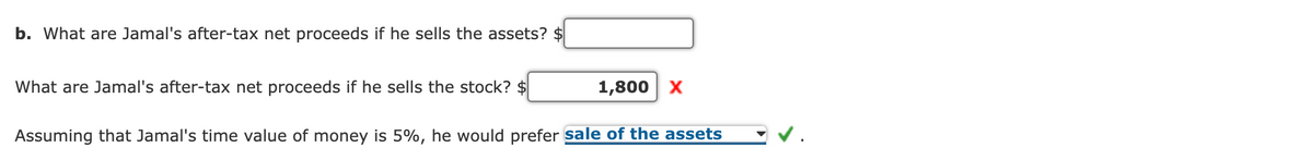 b. What are Jamal's after-tax net proceeds if he sells the assets? $
What are Jamal's after-tax net proceeds if he sells the stock? $
1,800 x
Assuming that Jamal's time value of money is 5%, he would prefer sale of the assets
v.
