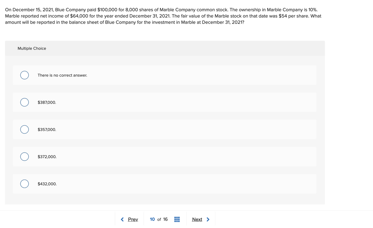 On December 15, 2021, Blue Company paid $100,000 for 8,000 shares of Marble Company common stock. The ownership in Marble Company is 10%.
Marble reported net income of $64,000 for the year ended December 31, 2021. The fair value of the Marble stock on that date was $54 per share. What
amount will be reported in the balance sheet of Blue Company for the investment in Marble at December 31, 2021?
Multiple Choice
There is no correct answer.
$387,000.
$357,000.
$372,000.
$432,000.
< Prev.
10 of 16
Next >
